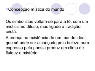Concepção mística do mundo Os simbolistas voltam-se para a fé, com um misticismo difuso, mas ligado à tradição cristã. A crença na existência de um mundo ideal, que só pode ser alcançado pela beleza pura expressa pela poesia produz um clima de fluidez e mistério. 