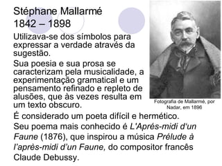 Stéphane Mallarmé  1842 – 1898 Utilizava-se dos símbolos para expressar a verdade através da sugestão.  Sua poesia e sua prosa se caracterizam pela musicalidade, a experimentação gramatical e um pensamento refinado e repleto de alusões, que às vezes resulta em um texto obscuro.  É considerado um poeta difícil e hermético.  Seu poema mais conhecido é  L'Aprés-midi d‘un Faune  (1876), que inspirou a música  Prélude à l’après-midi d’un Faune,  do compositor francês Claude Debussy. Fotografia de Mallarmé, por Nadar, em 1896 