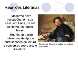 Reuniões Literárias Mallarmé dava recepções, em sua casa, em Paris, na rue de Rome, às terças-feiras. Reunia-se a elite intelectual da época para sessões de leitura e conversas sobre arte e literatura.  Retrato de Stéphane Mallarmé, pintado por Manet. 