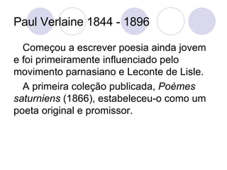 Paul Verlaine 1844 - 1896 Começou a escrever poesia ainda jovem e foi primeiramente influenciado pelo movimento parnasiano e Leconte de Lisle. A primeira coleção publicada,  Poèmes saturniens  (1866), estabeleceu-o como um poeta original e promissor.  