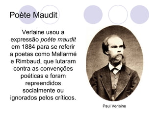 Poète Maudit Verlaine usou a expressão  poète maudit  em 1884 para se referir a poetas como Mallarmé e Rimbaud, que lutaram contra as convenções poéticas e foram repreendidos socialmente ou ignorados pelos críticos.  Paul Verlaine 