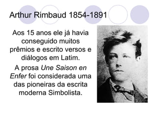Arthur Rimbaud 1854-1891 Aos 15 anos ele já havia conseguido muitos prêmios e escrito versos e diálogos em Latim. A prosa  Une Saison en Enfer  foi considerada uma das pioneiras da escrita moderna Simbolista. 