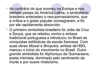 Ao contrário do que ocorreu na Europa e nos demais países da América Latina, o simbolismo brasileiro antecedeu o neo-parnasianismo, que a crítica e o gosto popular consagraram, e foi por ele rapidamente absorvido.  O primeiro simbolista brasileiro foi João da Cruz e Souza, que se rebelou contra a sintaxe tradicional portuguesa e introduziu no Brasil as conquistas estilísticas da escola francesa. Com suas obras  Missal  e  Broquéis , ambas de1893, marcou o início do movimento no Brasil. Outro grande simbolista foi Alphonsus de Guimaraens, poeta intimista, dominado pelo sentimento da morte e por suave misticismo.  
