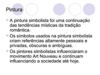 Pintura A pintura simbolista foi uma continuação das tendências místicas da tradição romântica. Os símbolos usados na pintura simbolista criam referências altamente pessoais e privadas, obscuras e ambíguas.  Os pintores simbolistas influenciaram o movimento Art Nouveau e continuam influenciando a sociedade até hoje. 