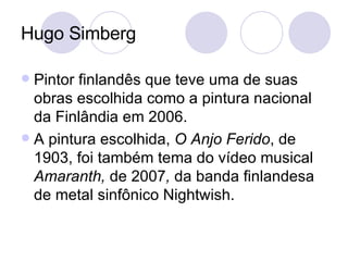 Hugo Simberg Pintor finlandês que teve uma de suas obras escolhida como a pintura nacional da Finlândia em 2006.  A pintura escolhida,  O Anjo Ferido , de 1903, foi também tema do vídeo musical  Amaranth,  de 2007 ,  da banda finlandesa de metal sinfônico Nightwish. 
