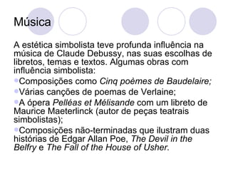 Música A estética simbolista teve profunda influência na música de Claude Debussy, nas suas escolhas de libretos, temas e textos. Algumas obras com influência simbolista: Composições como  Cinq poèmes de Baudelaire; Várias canções de poemas de Verlaine; A ópera  Pelléas et Mélisande  com um libreto de Maurice Maeterlinck (autor de peças teatrais simbolistas); Composições não-terminadas que ilustram duas histórias de Edgar Allan Poe,  The Devil in the Belfry  e  The Fall of the House of Usher. 