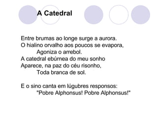 Entre brumas ao longe surge a aurora.  O hialino orvalho aos poucos se evapora,  Agoniza o arrebol.  A catedral ebúrnea do meu sonho Aparece, na paz do céu risonho,  Toda branca de sol.  E o sino canta em lúgubres responsos:  "Pobre Alphonsus! Pobre Alphonsus!"   A Catedral 
