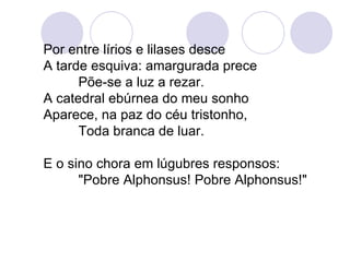 Por entre lírios e lilases desce A tarde esquiva: amargurada prece Põe-se a luz a rezar. A catedral ebúrnea do meu sonho Aparece, na paz do céu tristonho, Toda branca de luar. E o sino chora em lúgubres responsos: "Pobre Alphonsus! Pobre Alphonsus!" 