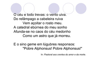 O céu e todo trevas: o vento uiva. Do relâmpago a cabeleira ruiva Vem açoitar o rosto meu. A catedral ebúrnea do meu sonho Afunda-se no caos do céu medonho Como um astro que já morreu. E o sino geme em lúgubres responsos: "Pobre Alphonsus! Pobre Alphonsus!" In:  Pastoral aos crentes do amor e da morte.   