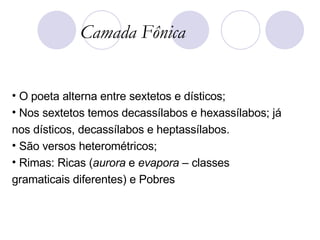 O poeta alterna entre sextetos e dísticos; Nos sextetos temos decassílabos e hexassílabos; já nos dísticos, decassílabos e heptassílabos. São versos heterométricos; Rimas: Ricas ( aurora  e  evapora  – classes gramaticais diferentes) e Pobres Camada Fônica 