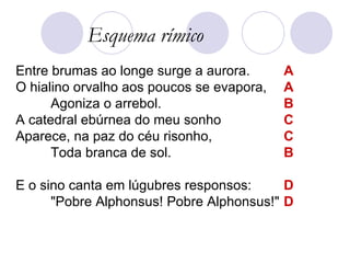Entre brumas ao longe surge a aurora.  O hialino orvalho aos poucos se evapora,  Agoniza o arrebol.  A catedral ebúrnea do meu sonho  Aparece, na paz do céu risonho,  Toda branca de sol.  E o sino canta em lúgubres responsos:  "Pobre Alphonsus! Pobre Alphonsus!"  Esquema rímico A A B C C B D D 