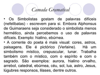 Os Simbolistas gostam de palavras difíceis (nefelibatas) - escrevem para si. Embora Alphonsus de Guimaraens seja considerado o simbolista menos hermético, ainda percebemos o uso de palavras difíceis. Exemplo: hialino, ebúrnea.  A corrente do poeta é mais visual: cores, astros, paisagens. Ele é pictórico (Verlaine).  Há um simbolismo místico, crepuscular, lunar. Trabalha também com o místico, com o espírito e com o sagrado. São exemplos: aurora, hialino orvalho, arrebol, catedral, ebúrnea, céu, sol, lua, astro, Jesus, lúgubres responsos, lilases, dentre outros.  Camada Gramatical 