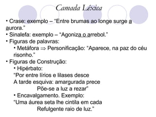 Crase: exemplo – “Entre brumas ao longe surge  a a urora.”  Sinalefa: exemplo – “Agoniz a o a rrebol.”  Figuras de palavras: Metáfora    Personificação: “Aparece, na paz do céu risonho.” Figuras de Construção:  Hipérbato:  “ Por entre lírios e lilases desce A tarde esquiva: amargurada prece Põe-se a luz a rezar” Encavalgamento. Exemplo:  “ Uma áurea seta lhe cintila em cada Refulgente raio de luz.” Camada Léxica 
