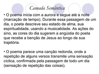 Camada Semântica O poema inicia com a aurora e segue até a noite (marcação de tempo). Durante essa passagem de um dia, o poeta descreve seu estado de alma, sua espiritualidade, usando a musicalidade. As ações do sino, as cores do dia sugerem a angústia do poeta que recebe a benção de Jesus ao longo de sua trajetória.  O poema parece uma canção redonda, onde a repetição de alguns versos transmite uma sensação cíclica, confirmada pela passagem de todo um dia (sensação de repetição das coisas).  