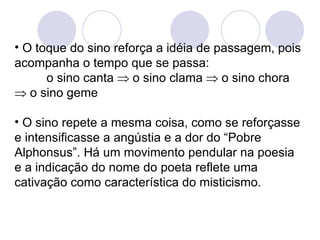 O toque do sino reforça a idéia de passagem, pois acompanha o tempo que se passa:  o sino canta    o sino clama    o sino chora    o sino geme O sino repete a mesma coisa, como se reforçasse e intensificasse a angústia e a dor do “Pobre Alphonsus”. Há um movimento pendular na poesia e a indicação do nome do poeta reflete uma cativação como característica do misticismo.  