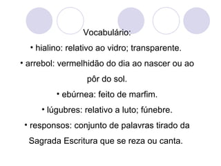 Vocabulário: hialino: relativo ao vidro; transparente.  arrebol: vermelhidão do dia ao nascer ou ao pôr do sol. ebúrnea: feito de marfim. lúgubres: relativo a luto; fúnebre. responsos: conjunto de palavras tirado da Sagrada Escritura que se reza ou canta.  