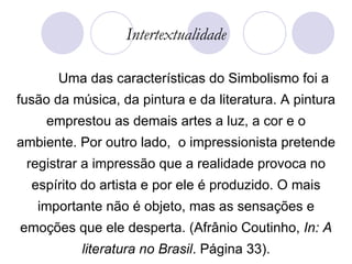 Intertextualidade Uma das características do Simbolismo foi a fusão da música, da pintura e da literatura. A pintura emprestou as demais artes a luz, a cor e o ambiente. Por outro lado,  o impressionista pretende registrar a impressão que a realidade provoca no espírito do artista e por ele é produzido. O mais importante não é objeto, mas as sensações e emoções que ele desperta. (Afrânio Coutinho,  In: A literatura no Brasil . Página 33). 
