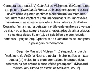 Comparando a poesia  A Catedral  de Alphonsus de Guimaraens e a pintura  Catedral de Rouen  de Monet temos que, o poeta, assim como o pintor, sentiram e exprimiram um momento. Visualizaram e captaram uma imagem nas suas impressões, valorizando as cores, a atmosfera. Nas palavras de Afrânio Coutinho: “uma mesma paisagem é diferente em horas diversas do dia, - ao artista cumpre capturar os estados da alma criados no contato desse fluxo (...), os episódios em seu resvelar contínuo”. (página 36). Alphonsus de Guimaraens se incorpora a paisagem catedralesca.  Segundo Massaud Moises, “(...) seguindo a rota de Verlaine e de Antônio Nobre, o poeta mineiro instilou em sua poesia (...) meios-tons e um cromatismo impressionista, centrado na cor branca e suas várias gradações”. (Massaud Moises.  In: História da literatura brasileira.  Vol. 2). 