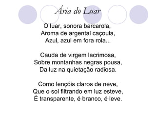 Ária do Luar O luar, sonora barcarola,  Aroma de argental caçoula, Azul, azul em fora rola... Cauda de virgem lacrimosa, Sobre montanhas negras pousa, Da luz na quietação radiosa. Como lençóis claros de neve, Que o sol filtrando em luz esteve, É transparente, é branco, é leve. 