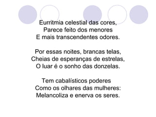 Eurritmia celestial das cores, Parece feito dos menores E mais transcendentes odores. Por essas noites, brancas telas, Cheias de esperanças de estrelas, O luar é o sonho das donzelas. Tem cabalísticos poderes  Como os olhares das mulheres: Melancoliza e enerva os seres. 