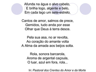Afunda na água o alvo cabelo,  E brilha logo, algente e belo, Em cada lago um sete-estrelo. Cantos de amor, salmos de prece, Gemidos, tudo anda por esse Olhar que Deus à terra desce. Pela sua asa, no ar revolta, Ao coração do amante volta A Alma da amada aos beijos solta. Rola, sonora barcarola, Aroma de argental caçoula, O luar, azul em fora, rola... In:  Pastoral dos Crentes do Amor e da Morte 