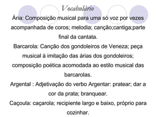 Ária: Composição musical para uma só voz por vezes acompanhada de coros; melodia; canção;cantiga;parte final da cantata. Barcarola: Canção dos gondoleiros de Veneza; peça musical à imitação das árias dos gondoleiros; composição poética acomodada ao estilo musical das barcarolas. Argental : Adjetivação do verbo Argentar: pratear; dar a cor da prata; branquear. Caçoula: caçarola; recipiente largo e baixo, próprio para cozinhar. Vocabulário 