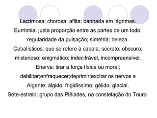 Lacrimosa: chorosa; aflita; banhada em lágrimas. Eurritmia: justa proporção entre as partes de um todo; regularidade da pulsação; simetria; beleza. Cabalísticos: que se refere à cabala; secreto; obscuro; misterioso; enigmático; indecifrável, incompreensível. Enerva: tirar a força física ou moral; debilitar;enfraquecer;deprimir;excitar os nervos a Algente: álgido; frigidíssimo; gélido; glacial. Sete-estrelo: grupo das Plêiades, na constelação do Touro  