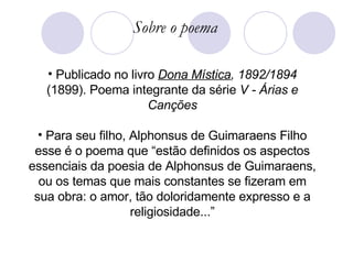 Publicado no livro  Dona Mística , 1892/1894  (1899). Poema integrante da série  V - Árias e Canções Para seu filho, Alphonsus de Guimaraens Filho esse é o poema que “estão definidos os aspectos essenciais da poesia de Alphonsus de Guimaraens, ou os temas que mais constantes se fizeram em sua obra: o amor, tão doloridamente expresso e a religiosidade...” Sobre o poema 