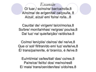 Escansão O/ luar,/ so/no/ra/ bar/ca/ro/la,8 A/ro/ma/ de ar/gen/tal/ ca/çou/la, 8 A/zul/, a/zul/ em/ fo/ra/ ro/la...8 Cau/da/ de/ vir/gem/ la/cri/mo/sa,8 So/bre/ mon/ta/nhas/ ne/gras/ pou/sa,8 Da/ luz/ na/ quie/ta/ção/ ra/dio/sa.8 Co/mo/ len/çóis/ cla/ros/ de/ ne/ve,8 Que o/ sol/ fil/tran/do em/ luz/ es/te/ve,8 É/ trans/pa/ren/te, é/ bran/co, é /le/ve.8 Eu/rrit/mia/ ce/les/tial/ das/ co/res,8 Pa/re/ce/ fei/to/ dos/ me/no/res8 E/ mais/ trans/cen/den/tes/ o/do/res.8 