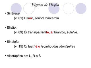 Sinérese: (v. 01) O l ua r, sonora barcarola Elisão: (v. 09) É/ trans/pa/ren/ te, é / bran/co, é /le/ve. Sinalefa: (v. 15) O/ luar/  é o  /so/nho /das /don/ze/las Aliterações em L, R e S Figuras de Dicção 