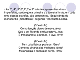 As 3ª, 4ª, 5ª,6ª,7ª,8ªe 9ª estrofes apresentam rimas imperfeitas, sendo que a primeira e a terceira rimas, em cada uma dessas estrofes, são consoantes. “Esquivância do monocórdio (monotonia)”, segundo Henriqueta Lisboa. (3ª estrofe) Como lençóis claros de neve, /éve/ Que o sol filtrando em luz esteve, /êve/ É transparente, é branco, é leve. /éve/ (6ª estrofe) Tem cabalísticos poderes, /êres/ Como os olhares das mulheres: /éres/ Melancoliza e enerva os seres. /êres/ 