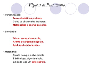 Figuras de Pensamento Personificação: Tem cabalísticos poderes Como os olhares das mulheres:  Melancoliza e enerva os seres . Sinestesia: O luar, sonora barcarola,  Aroma de argental caçoula,  Azul, azul em fora rola...  Metonímia: Afunda na água o alvo cabelo, E brilha logo, algente e belo, Em cada lago um  sete-estrelo .  