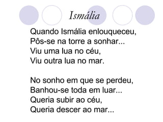 Quando Ismália enlouqueceu, Pôs-se na torre a sonhar... Viu uma lua no céu, Viu outra lua no mar. No sonho em que se perdeu, Banhou-se toda em luar... Queria subir ao céu, Queria descer ao mar... Ismália 