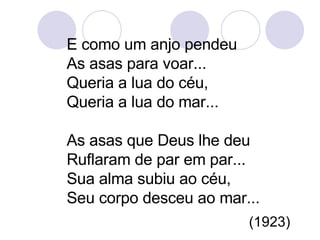 E como um anjo pendeu  As asas para voar... Queria a lua do céu, Queria a lua do mar... As asas que Deus lhe deu Ruflaram de par em par... Sua alma subiu ao céu, Seu corpo desceu ao mar...  (1923) 