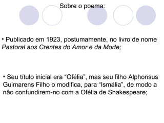 Sobre o poema: Publicado em 1923, postumamente, no livro de nome  Pastoral aos Crentes do Amor e da Morte; Seu título inicial era “Ofélia”, mas seu filho Alphonsus Guimarens Filho o modifica, para “Ismália”, de modo a não confundirem-no com a Ofélia de Shakespeare; 