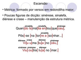 Escansão Métrica: formado por versos em redondilha maior; Poucas figuras de dicção: sinérese, sinalefa, diérese e crase – manutenção da estrutura métrica. Quan | do   Is | má | lia   en | lou | que | ceu | , Pôs | -se  | na  | tor | re   a   | so | nhar... | Vi | u   u | ma  | l u | a   | no  | céu , | Viu |   ou | tra |  l u | a |  no  | mar. | sinalefa sinalefa sinérese sinalefa diérese crase diérese sinérese sinérese sinérese diérese 