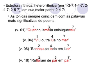 Estrutura rítmica: heterorrítmica (em 1-3-7;1-4-7; 2-4-7; 2-5-7): em sua maior parte, 2-4-7: As tônicas sempre coincidem com as palavras mais significativas do poema. (v. 01) “ Quan do Is má lia enlouque ceu ” (v. 06) “Ba nhou -se  to da em lu ar ” (v. 18) “Ru fla ram de  par  em  par ” 1  3  7 2  4  7  2  5  7 (v. 04) “ Vi u outra  lu a no  mar ” 1  4  7  