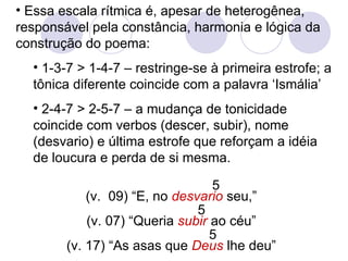 Essa escala rítmica é, apesar de heterogênea, responsável pela constância, harmonia e lógica da construção do poema: 1-3-7 > 1-4-7 – restringe-se à primeira estrofe; a tônica diferente coincide com a palavra ‘Ismália’ 2-4-7 > 2-5-7 – a mudança de tonicidade coincide com verbos (descer, subir), nome (desvario) e última estrofe que reforçam a idéia de loucura e perda de si mesma. (v.  09) “E, no  desvario  seu,” (v. 07) “Queria  subir  ao céu” (v. 17) “As asas que  Deus  lhe deu” 5 5 5 