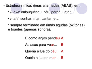 Estrutura rímica: rimas alternadas (ABAB), em: / - ew /: enlouqueceu, céu, perdeu, etc.; / - ah /: sonhar, mar, cantar, etc; sempre terminado em rimas agudas (oxítonas) e toantes (apenas sonora). E como anjos pend eu As asas para vo ar ... Queria a lua do c éu . Queia a lua do m ar ... A B A B 