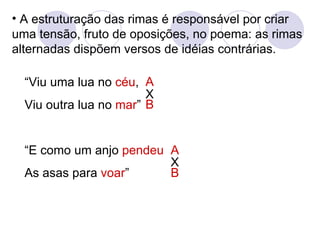 A estruturação das rimas é responsável por criar uma tensão, fruto de oposições, no poema: as rimas alternadas dispõem versos de idéias contrárias. “ Viu uma lua no  céu , Viu outra lua no  mar ” “ E como um anjo  pendeu As asas para  voar ” A B A B X X 