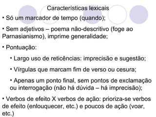 Características lexicais Só um marcador de tempo (quando); Sem adjetivos – poema não-descritivo (foge ao Parnasianismo), imprime generalidade; Pontuação: Largo uso de reticências: imprecisão e sugestão; Vírgulas que marcam fim de verso ou cesura; Apenas um ponto final, sem pontos de exclamação ou interrogação (não há dúvida – há imprecisão); Verbos de efeito X verbos de ação: prioriza-se verbos de efeito (enlouquecer, etc.) e poucos de ação (voar, etc.) 