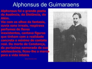 Alphonsus de Guimaraens Alphonsus foi o grande poeta da Ausência, da Distância, do Além. Via com os olhos da fantasia, ouvia sons irreais, respirava perfumes de flores inexistentes, cantava figuras que tinham com a realidade concreta o mínimo de contato real. Da morte de Constança, da puríssima namorada de sua adolescência, ficou-lhe a marca para a vida inteira . Alceu Amoroso Lima. 