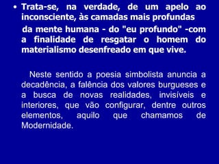 Trata-se, na verdade, de um apelo ao inconsciente, às camadas mais profundas da mente humana - do "eu profundo" -com a finalidade de resgatar o homem do materialismo desenfreado em que vive.  Neste sentido a poesia simbolista anuncia a decadência, a falência dos valores burgueses e a busca de novas realidades, invisíveis e interiores, que vão configurar, dentre outros elementos, aquilo que chamamos de Modernidade. 