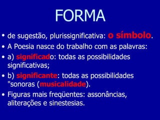 FORMA de sugestão, plurissignificativa:  o símbolo .  A Poesia nasce do trabalho com as palavras:  a)  significad o: todas as possibilidades significativas;  b)  significante : todas as possibilidades "sonoras ( musicalidade ).  Figuras mais freqüentes: assonâncias, aliterações e sinestesias.  