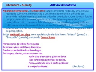 Literatura . Aula 03 ABC do SimbolismoABC do Simbolismo
No plano internacional, o Simbolismo surge como uma negação, uma volta à
realidade subjetiva, em oposição a uma realidade mundial difícil de ser
entendida racionalmente: as últimas décadas do século XX, na Europa, foram
tempos de tensão entre o Capitalismo e o Socialismo que surgia. O
materialismo não trouxera a felicidade para a humanidade e isso justifica o
culto do movimento ao misticismo, ao sonho, à religião, à fé e à análise do
lado subconsciente do ser humano, marcado por frustrações, angústias, falta
de perspectiva.
Surge no Brasil, em 1893, com a publicação de dois livros: "Missal" (prosa) e
"Broquéis" (poesia), ambos de Cruz e Sousa.
Flores negras de tédio e flores vagas
De amores vãos, tantálicos, doentios...
Fundas vermelhidões de velhas chagas
Em sangue, abertas, escorrendo em rios
Tudo! Vivo e nervoso e quente e forte,
Nos turbilhões quiméricos do Senho,
Passe, cantando, ante o perfil medonho
E o tropel da Morte... (Antífona)
 