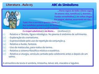 Literatura . Aula 03 ABC do SimbolismoABC do Simbolismo
...Flores negras de tédio e flores vagas
De amores vãos, tantálicos(1), doentios...
Fundas vermelhidões(2) de velhas chagas
Em sangue, abertas, escorrendo em rios...
Tudo! Vivo e nervoso e quente e forte,(3)
Nos turbilhões quiméricos(4) do Sonho,(5)
Passe, cantando, ante o perfil medonho
E o tropel cabalístico(6) da Morte... (Antífona) (7)
(1) - Relativo a Tântalo, figura mitológica. No poema é sinônimo de sofrimento.
(2) - Exploração do cromatismo.
(3) - Expressividade pelo uso da repetição da conjunção e.
(4) - Relativo a ilusão, fantasia.
(5) - Uso de maiúsculas, para realce do termo.
(6) - Relativo a sistema filosófico místico e esotérico.
(7) - Relativo a Liturgia, versículo cantado pelo celebrante antes e depois de um
salmo.
A atmosfera do texto é sombria, tristonha, talvez até, macabra e lúgubre.
 
