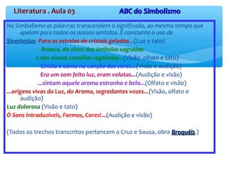 Literatura . Aula 03 ABC do SimbolismoABC do Simbolismo
No Simbolismo as palavras transcendem o significado, ao mesmo tempo que
apelam para todos os nossos sentidos. É constante o uso de
Sinestesias: Para as estrelas de cristais gelados...(Luz e tato)
Branca, do alvor das âmbulas sagradas
e das níveas camélias regeladas...(Visão, olfato e tato)
Cintila e canta na canção das cores...(Visão e audição)
Era um som feito luz, eram volatas...(Audição e visão)
...sintam aquele aroma estranho e belo...(Olfato e visão)
...origens vivas da Luz, do Aroma, segredantes vozes...(Visão, olfato e
audição)
Luz dolorosa (Visão e tato)
Ó Sons intraduzíveis, Formas, Cores!...(Audição e visão)
(Todos os trechos transcritos pertencem a Cruz e Sousa, obra BroquéisBroquéis.)
 