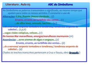 Literatura . Aula 03 ABC do SimbolismoABC do Simbolismo
No Simbolismo as palavras transcendem o significado, ao mesmo tempo que
apelam para todos os nossos sentidos. É constante o uso de
Aliterações: E fria, fluente, frouxa claridade... (f)
Errante, errante, ao turbilhão dos ventos... (t)
...de silfos leves, sensuais, lascivos... (s,l)
...és a nervosa/ serpente tentadora e tenebrosa,/ tenebrosa serpente de
cabelos!... (t,p,b)
...vagas visões volúpicas, velozes...(v)
Do imenso Mar maravilhoso, amargos/marulhosos murmurem (m)
Assonâncias: ...acres aromas de algas e sargaços...(a)
Errante, errante, ao turbilhão dos ventos... (ã)
...és a nervosa/ serpente tentadora e tenebrosa,/ tenebrosa serpente de
cabelos!... (e)
(Todos os trechos transcritos pertencem a Cruz e Sousa, obra BroquéisBroquéis.)
 