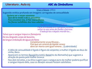 Literatura . Aula 03 ABC do SimbolismoABC do Simbolismo
Cruz e Sousa utiliza
Sugestão erótica profunda em imagens carregadas de sensualidade
Quisera ser a serpe venenosa
Que dá-te medo e dá-te pesadelos
Para envolver-me, ó Flor maravilhosa,
Na flavos turbilhões dos teus cabelos.
Quisera ser a serpe veludosa
Para, enroscada em múltiplos novelos,
saltar-te aos seios de fluidez cheirosa.
E babujá-los e depois mordê-los...
Talvez que o sangue impuro e flamejante
Do teu lânguido corpo de bacante,
da langue ondulação de águas do Reno
Completamente se purificasse...
Pois que um veneno de áspide vorace
deve ser morto com igual veneno... (Lubricidade)
∗ A idéia de sensualidade é ligada à figura da serpente; a mulher é ligada ao deus do
vinho, Baco.
∗ Aparecem os termos flavos(dourado), Reno(rio da Alemanha) que sugerem a
atração do poeta pela mulher branca.
∗ Nos dois tercetos, o eu-lírico sugere que o sangue puro da mulher poderia purificar
o sangue impuro dele, caso os desejos sexuais fossem satisfeitos.
".
 