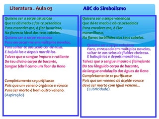 Literatura . Aula 03 ABC do SimbolismoABC do Simbolismo
Quisera ser a serpe astuciosa
Que te dá medo e faz-te pesadelos
Para esconder-me, ó flor luxuriosa,
Na floresta ideal dos teus cabelos.
Quisera ser a serpe venenosa
Para enroscar-me em múltiplos novelos,
Para saltar-te aos seios cor-de-rosa.
E bajulá-los e depois mordê-los.
Talvez que o sangue impuro e rutilante
Do teu divino corpo de bacante,
Sangue febril como um licor do Reno
Completamente se purificasse
Pois que um veneno orgânico e vorace
Para ser morto é bom outro veneno.
(Aspiração)
Quisera ser a serpe venenosa
Que dá-te medo e dá-te pesadelos
Para envolver-me, ó Flor
maravilhosa,
Na flavos turbilhões dos teus cabelos.
Quisera ser a serpe veludosa
Para, enroscada em múltiplos novelos,
saltar-te aos seios de fluidez cheirosa.
E babujá-los e depois mordê-los...
Talvez que o sangue impuro e flamejante
Do teu lânguido corpo de bacante,
da langue ondulação das águas do Reno
Completamente se purificasse
Pois que um veneno de áspide vorace
deve ser morto com igual veneno...
(Lubricidade)
 